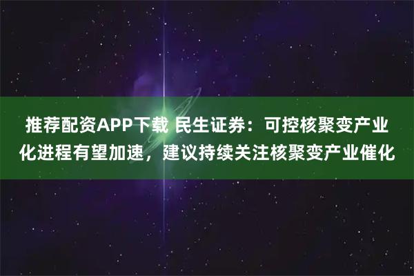 推荐配资APP下载 民生证券：可控核聚变产业化进程有望加速，建议持续关注核聚变产业催化