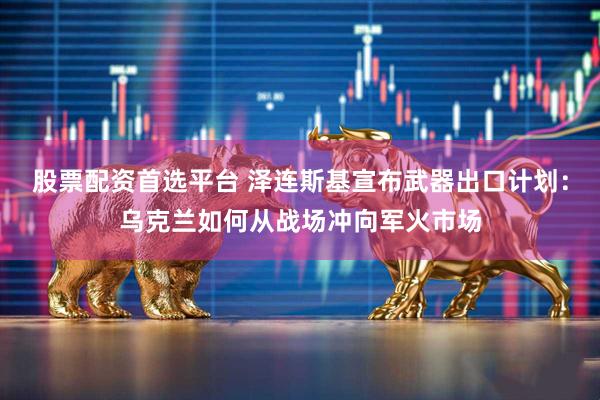 股票配资首选平台 泽连斯基宣布武器出口计划：乌克兰如何从战场冲向军火市场