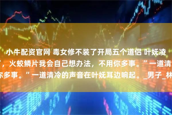 小牛配资官网 毒女修不装了开局五个道侣 叶妩凌绝火冥五个炉鼎 “我说了，火蛟鳞片我会自己想办法，不用你多事。”一道清冷的声音在叶妩耳边响起。_男子_林欢欢_什么