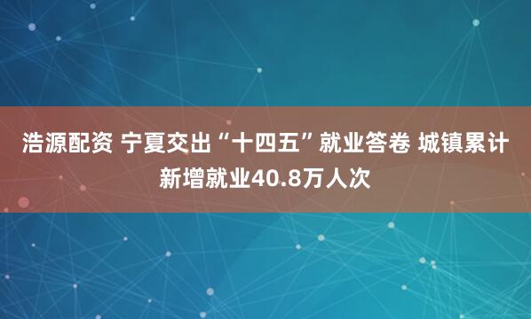 浩源配资 宁夏交出“十四五”就业答卷&#32;城镇累计新增就业40.8万人次