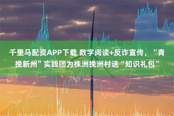 千里马配资APP下载 数字阅读+反诈宣传，“青挽新州”实践团为株洲挽洲村送“知识礼包”