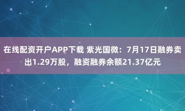 在线配资开户APP下载 紫光国微：7月17日融券卖出1.29万股，融资融券余额21.37亿元
