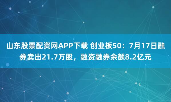 山东股票配资网APP下载 创业板50：7月17日融券卖出21.7万股，融资融券余额8.2亿元