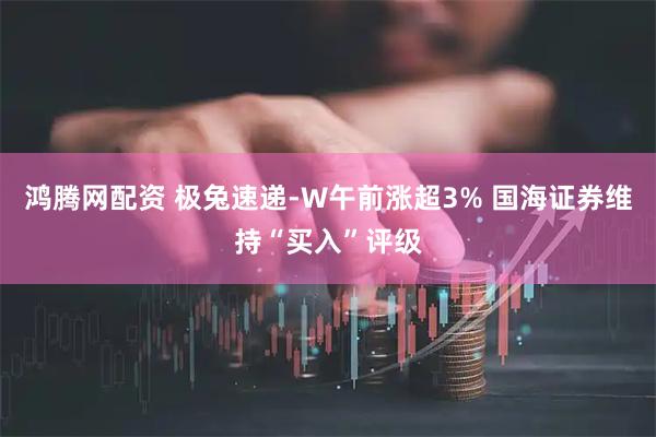 鸿腾网配资 极兔速递-W午前涨超3% 国海证券维持“买入”评级