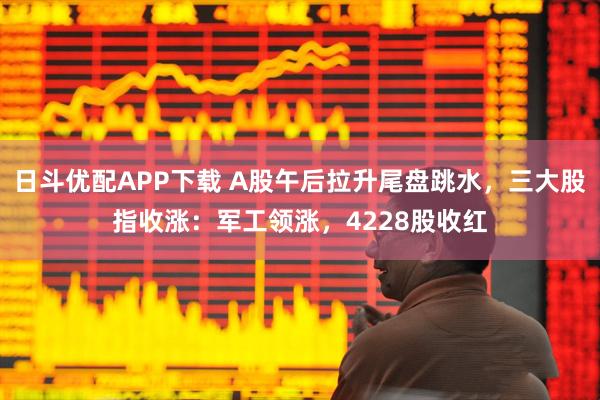 日斗优配APP下载 A股午后拉升尾盘跳水，三大股指收涨：军工领涨，4228股收红
