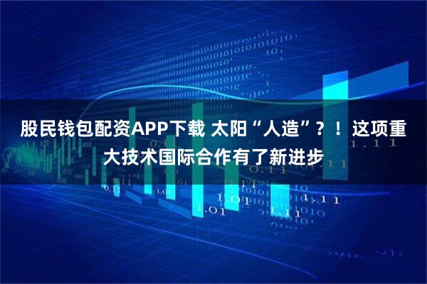 股民钱包配资APP下载 太阳“人造”？！这项重大技术国际合作有了新进步