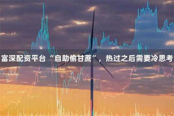 富深配资平台 “自助偷甘蔗”，热过之后需要冷思考