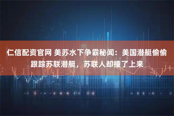仁信配资官网 美苏水下争霸秘闻：美国潜艇偷偷跟踪苏联潜艇，苏联人却撞了上来