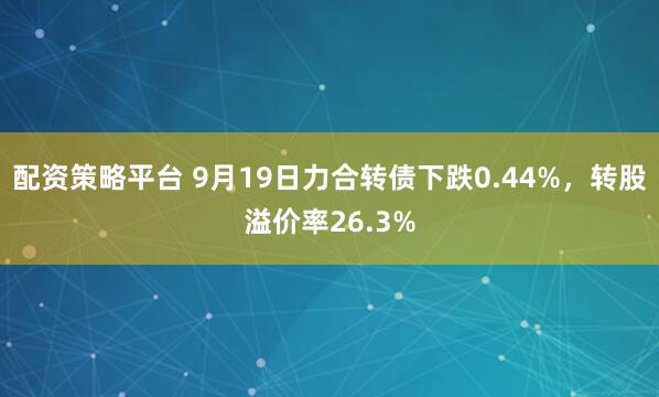 配资策略平台 9月19日力合转债下跌0.44%,转股溢价率26.3%