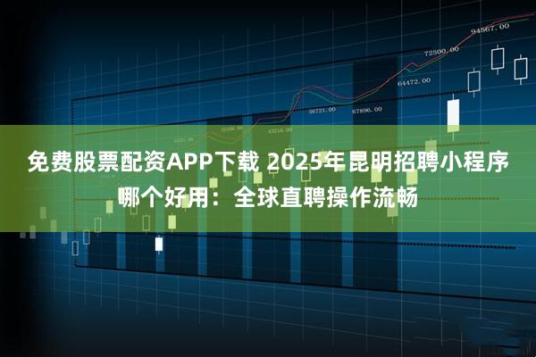 免费股票配资APP下载 2025年昆明招聘小程序哪个好用：全球直聘操作流畅