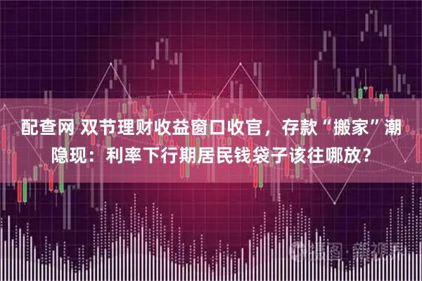 配查网 双节理财收益窗口收官，存款“搬家”潮隐现：利率下行期居民钱袋子该往哪放？