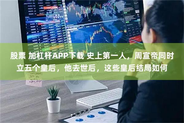 股票 加杠杆APP下载 史上第一人，周宣帝同时立五个皇后，他去世后，这些皇后结局如何