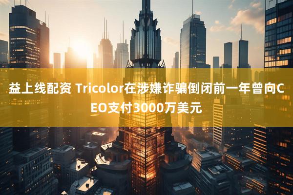 益上线配资 Tricolor在涉嫌诈骗倒闭前一年曾向CEO支付3000万美元