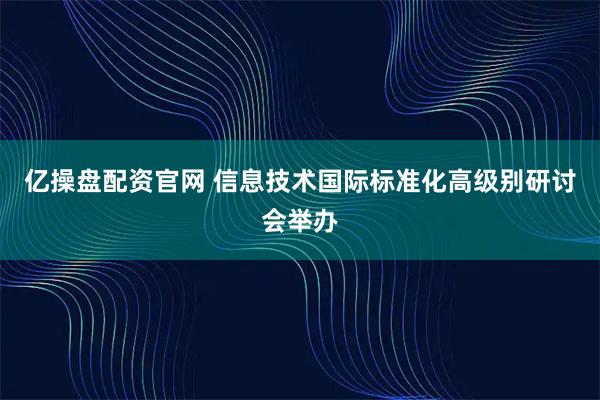 亿操盘配资官网 信息技术国际标准化高级别研讨会举办