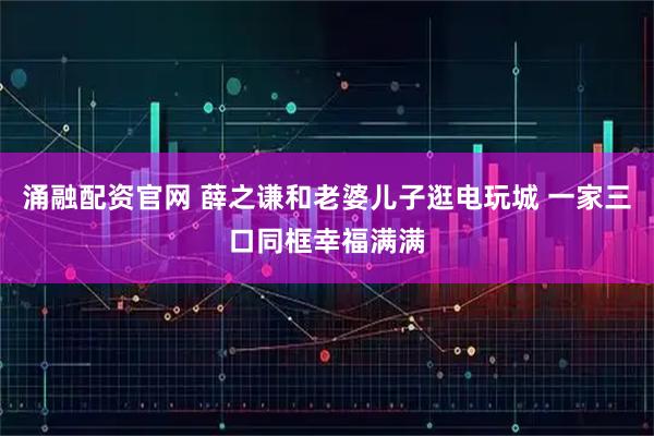 涌融配资官网 薛之谦和老婆儿子逛电玩城 一家三口同框幸福满满