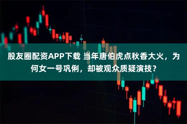 股友圈配资APP下载 当年唐伯虎点秋香大火，为何女一号巩俐，却被观众质疑演技？