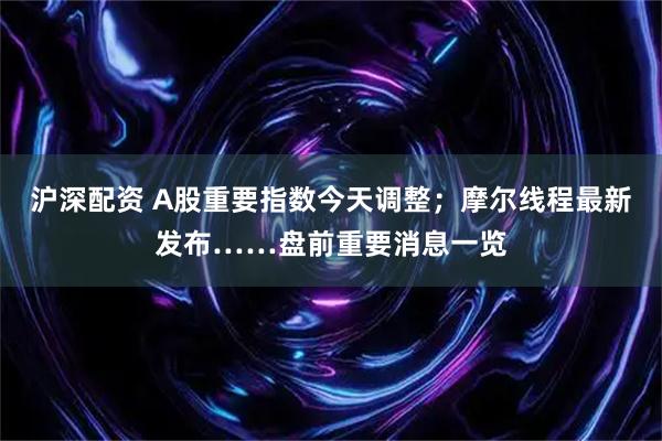 沪深配资 A股重要指数今天调整；摩尔线程最新发布……盘前重要消息一览