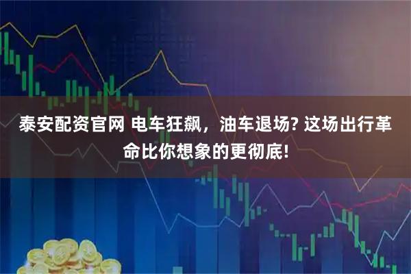 泰安配资官网 电车狂飙，油车退场? 这场出行革命比你想象的更彻底!