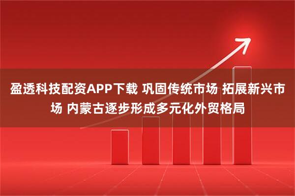 盈透科技配资APP下载 巩固传统市场 拓展新兴市场 内蒙古逐步形成多元化外贸格局