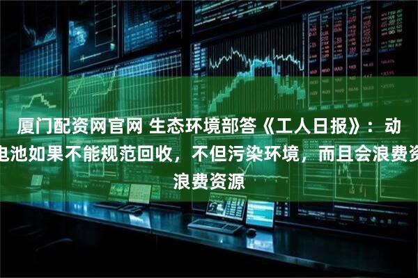 厦门配资网官网 生态环境部答《工人日报》：动力电池如果不能规范回收，不但污染环境，而且会浪费资源