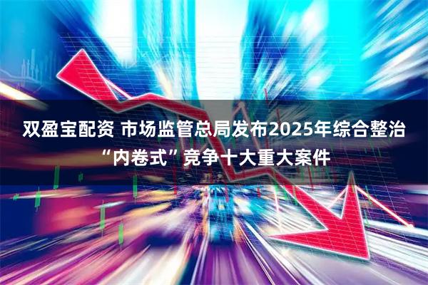 双盈宝配资 市场监管总局发布2025年综合整治“内卷式”竞争十大重大案件