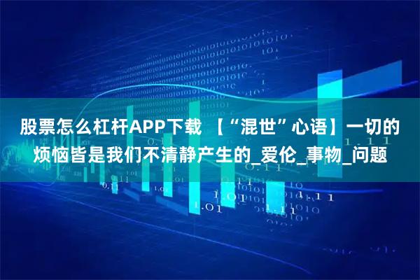 股票怎么杠杆APP下载 【“混世”心语】一切的烦恼皆是我们不清静产生的_爱伦_事物_问题