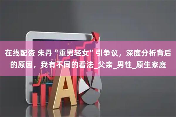 在线配资 朱丹“重男轻女”引争议，深度分析背后的原因，我有不同的看法_父亲_男性_原生家庭