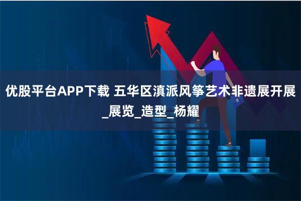 优股平台APP下载 五华区滇派风筝艺术非遗展开展_展览_造型_杨耀