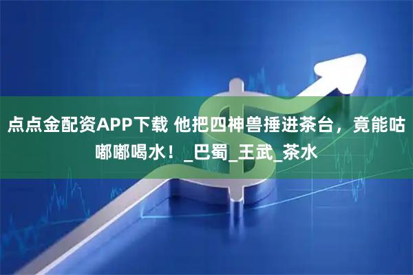 点点金配资APP下载 他把四神兽捶进茶台，竟能咕嘟嘟喝水！_巴蜀_王武_茶水