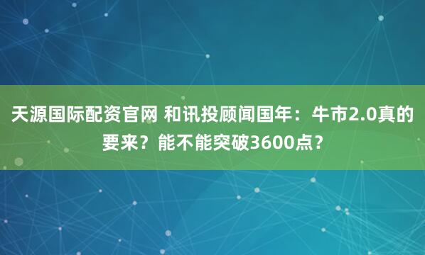 天源国际配资官网 和讯投顾闻国年：牛市2.0真的要来？能不能突破3600点？
