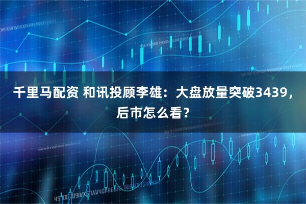 千里马配资 和讯投顾李雄：大盘放量突破3439，后市怎么看？