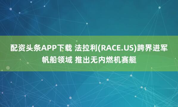 配资头条APP下载 法拉利(RACE.US)跨界进军帆船领域 推出无内燃机赛艇