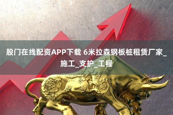 股门在线配资APP下载 6米拉森钢板桩租赁厂家_施工_支护_工程
