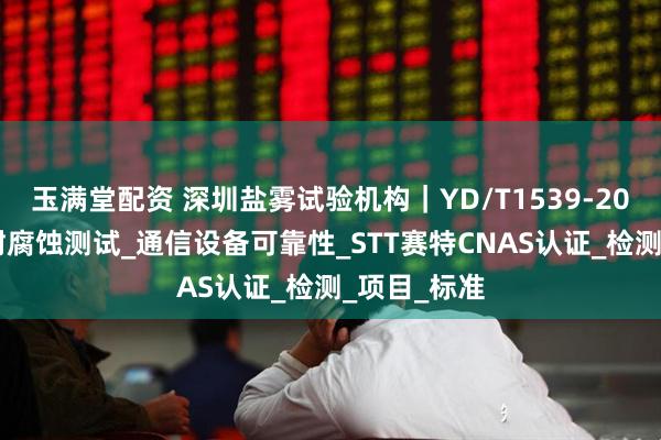 玉满堂配资 深圳盐雾试验机构｜YD/T1539-2019手持机耐腐蚀测试_通信设备可靠性_STT赛特CNAS认证_检测_项目_标准