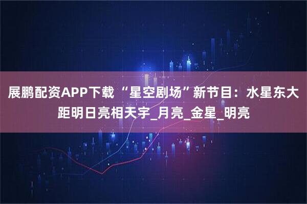 展鹏配资APP下载 “星空剧场”新节目：水星东大距明日亮相天宇_月亮_金星_明亮