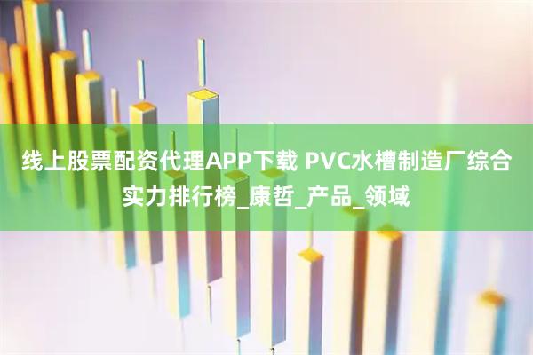 线上股票配资代理APP下载 PVC水槽制造厂综合实力排行榜_康哲_产品_领域