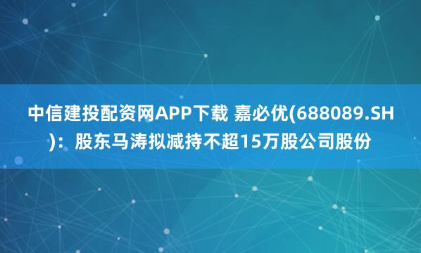 中信建投配资网APP下载 嘉必优(688089.SH)：股东马涛拟减持不超15万股公司股份