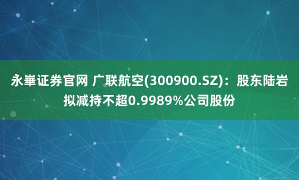 永崋证券官网 广联航空(300900.SZ)：股东陆岩拟减持不超0.9989%公司股份