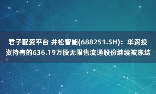 君子配资平台 井松智能(688251.SH)：华贸投资持有的636.19万股无限售流通股份继续被冻结
