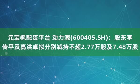 元宝枫配资平台 动力源(600405.SH)：股东李传平及高洪卓拟分别减持不超2.77万股及7.48万股