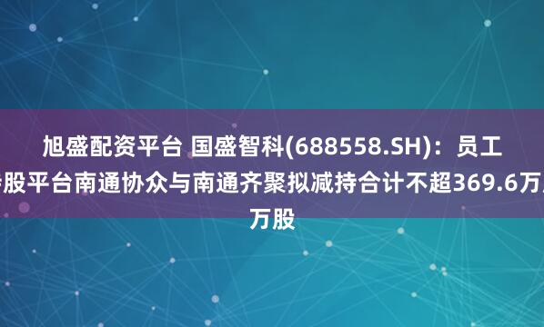 旭盛配资平台 国盛智科(688558.SH)：员工持股平台南通协众与南通齐聚拟减持合计不超369.6万股