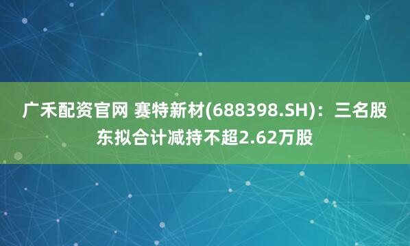 广禾配资官网 赛特新材(688398.SH)：三名股东拟合计减持不超2.62万股