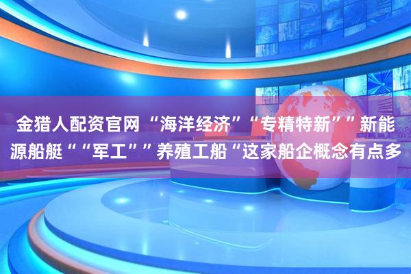 金猎人配资官网 “海洋经济”“专精特新””新能源船艇““军工””养殖工船“这家船企概念有点多