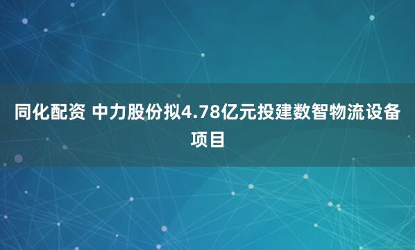 同化配资 中力股份拟4.78亿元投建数智物流设备项目