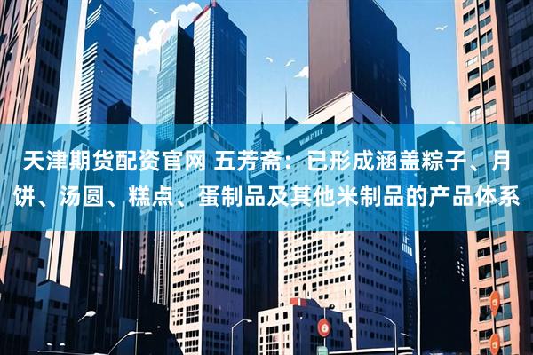 天津期货配资官网 五芳斋：已形成涵盖粽子、月饼、汤圆、糕点、蛋制品及其他米制品的产品体系