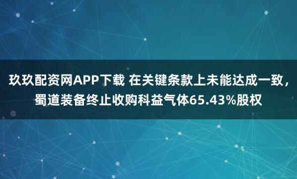 玖玖配资网APP下载 在关键条款上未能达成一致，蜀道装备终止收购科益气体65.43%股权