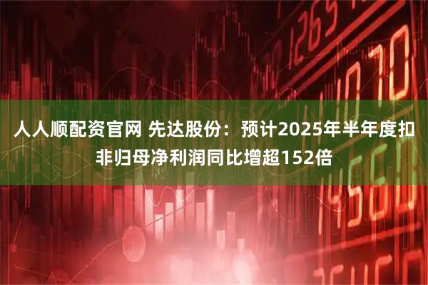 人人顺配资官网 先达股份：预计2025年半年度扣非归母净利润同比增超152倍