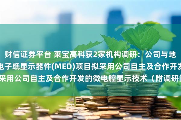 财信证券平台 莱宝高科获2家机构调研：公司与地方政府合作投资的微腔电子纸显示器件(MED)项目拟采用公司自主及合作开发的微电腔显示技术（附调研问答）