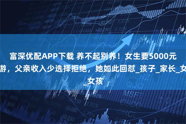 富深优配APP下载 养不起别养！女生要5000元旅游，父亲收入少选择拒绝，她如此回怼_孩子_家长_女孩