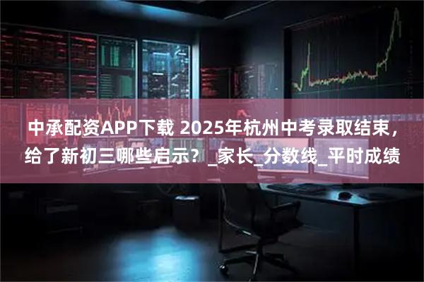 中承配资APP下载 2025年杭州中考录取结束，给了新初三哪些启示？_家长_分数线_平时成绩